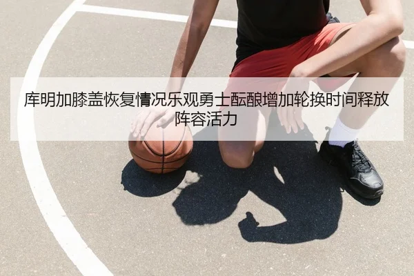 库明加膝盖恢复情况乐观勇士酝酿增加轮换时间释放阵容活力