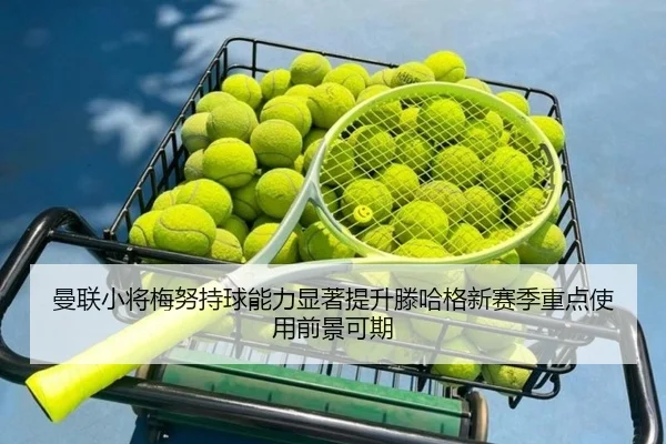 曼联小将梅努持球能力显著提升滕哈格新赛季重点使用前景可期